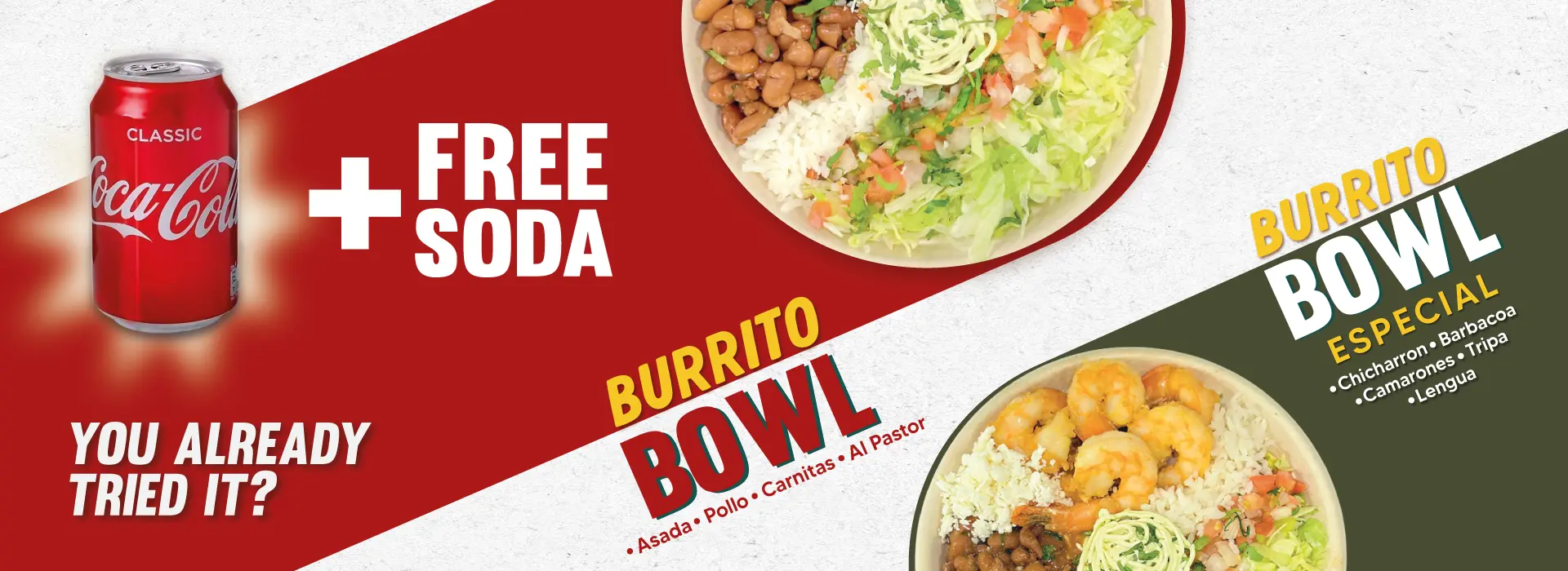 BURRITO BOWL | Asada, Pollo, Carnitas, Al Pastor | BURRITO BOWL ESPECIAL | Chicharron, Barbacoa, Camarones, Tripa, Lengua | + FREE SODA | YOU ALREADY TRIED IT?